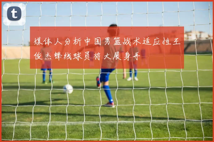 媒体人分析中国男篮战术适应性王俊杰锋线球员将大展身手