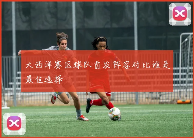 大西洋赛区球队首发阵容对比谁是最佳选择