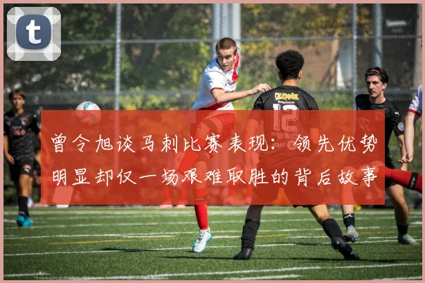 曾令旭谈马刺比赛表现：领先优势明显却仅一场艰难取胜的背后故事