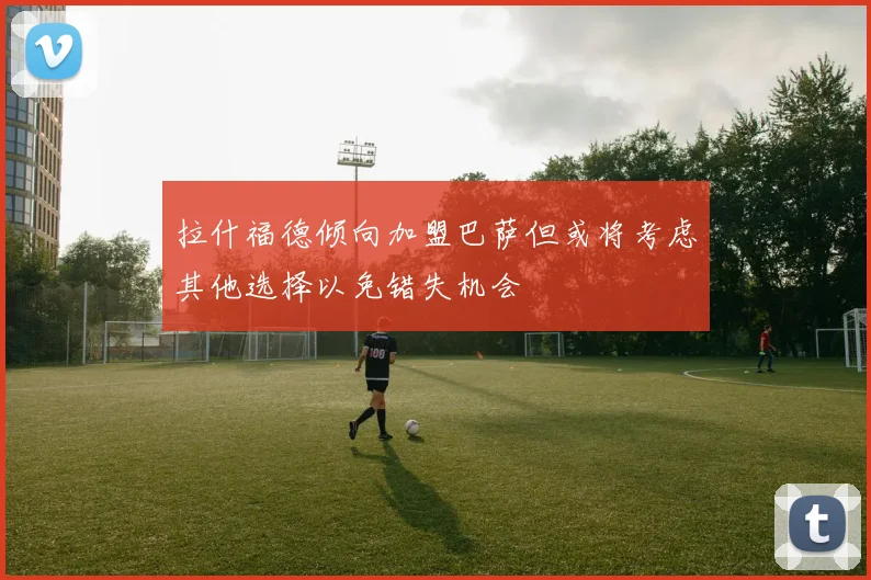 拉什福德倾向加盟巴萨但或将考虑其他选择以免错失机会