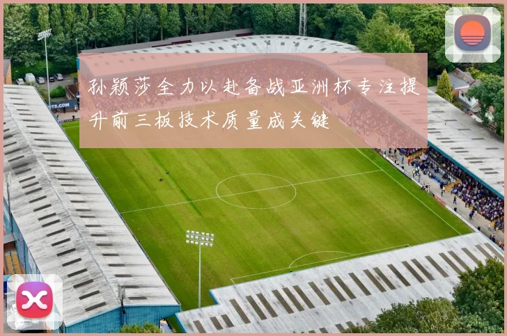 孙颖莎全力以赴备战亚洲杯专注提升前三板技术质量成关键