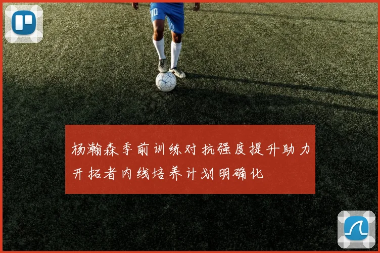 杨瀚森季前训练对抗强度提升助力开拓者内线培养计划明确化