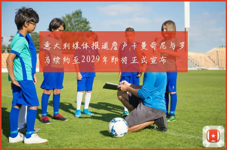 意大利媒体报道詹卢卡曼奇尼与罗马续约至2029年即将正式宣布