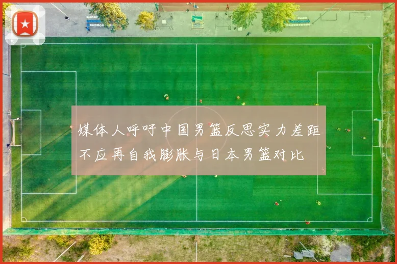 媒体人呼吁中国男篮反思实力差距不应再自我膨胀与日本男篮对比