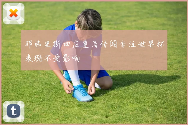 邓弗里斯回应皇马传闻专注世界杯表现不受影响
