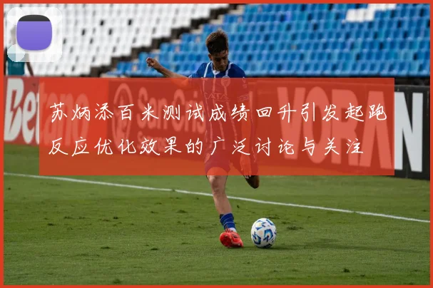 苏炳添百米测试成绩回升引发起跑反应优化效果的广泛讨论与关注