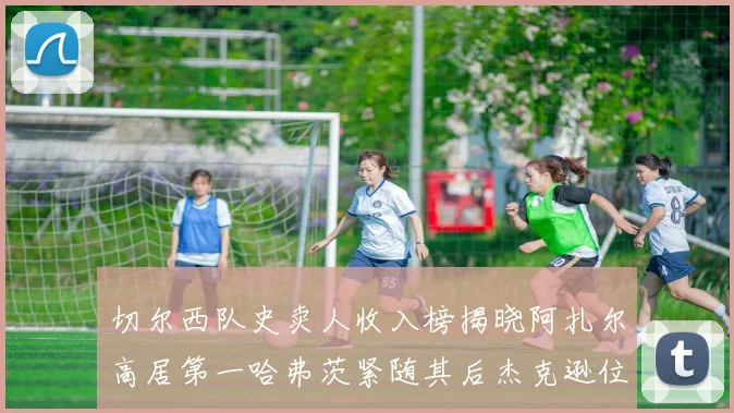 切尔西队史卖人收入榜揭晓阿扎尔高居第一哈弗茨紧随其后杰克逊位列第八